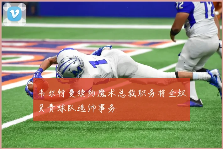 韦尔特曼续约魔术总裁职务将全权负责球队选帅事务