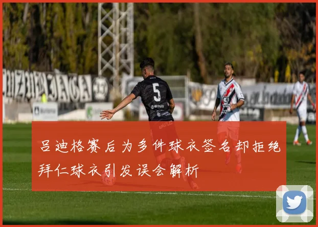 吕迪格赛后为多件球衣签名却拒绝拜仁球衣引发误会解析