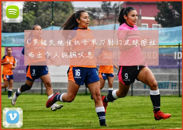 C罗错失绝佳机会单刀射门皮球擦柱而出令人扼腕叹息