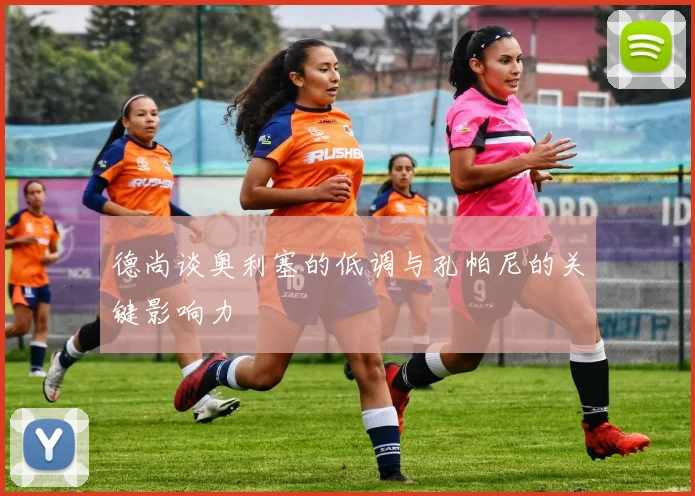 德尚谈奥利塞的低调与孔帕尼的关键影响力