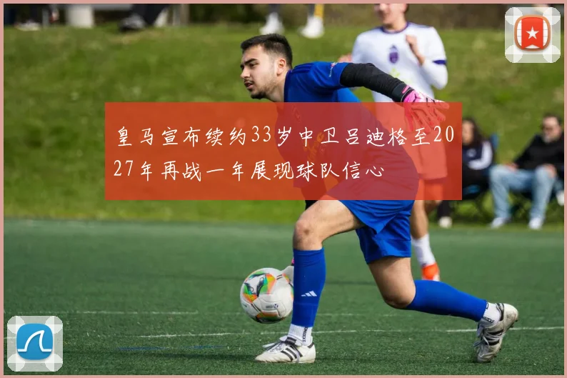 皇马宣布续约33岁中卫吕迪格至2027年再战一年展现球队信心