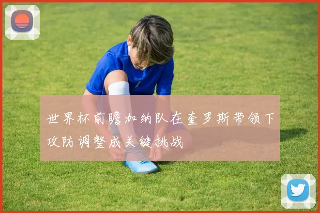 世界杯前瞻加纳队在奎罗斯带领下攻防调整成关键挑战