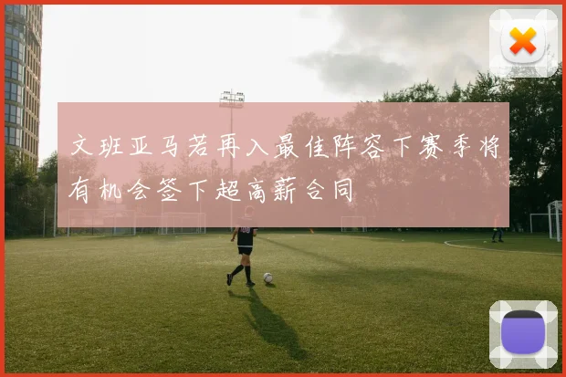 文班亚马若再入最佳阵容下赛季将有机会签下超高薪合同