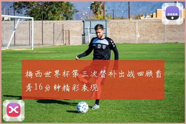 梅西世界杯第三次替补出战回顾首秀16分钟精彩表现