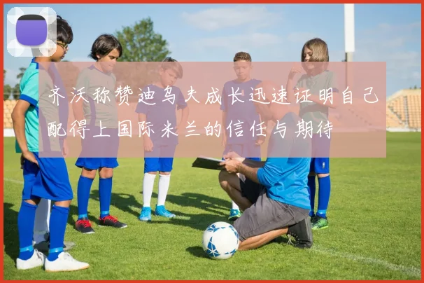 齐沃称赞迪乌夫成长迅速证明自己配得上国际米兰的信任与期待