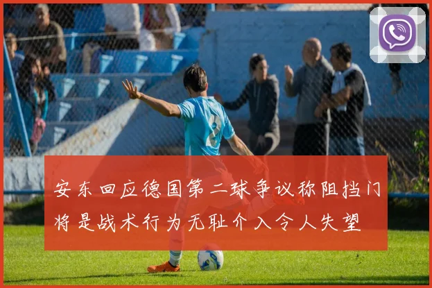 安东回应德国第二球争议称阻挡门将是战术行为无耻介入令人失望