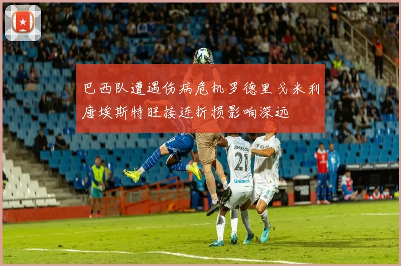 巴西队遭遇伤病危机罗德里戈米利唐埃斯特旺接连折损影响深远