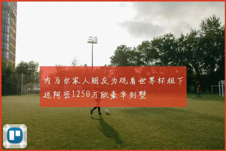 内马尔家人朋友为观看世界杯租下迈阿密1250万欧豪华别墅