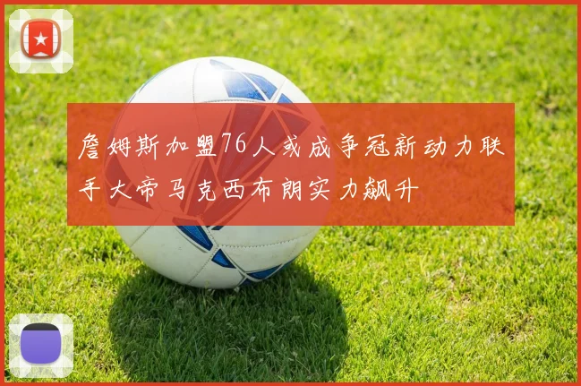詹姆斯加盟76人或成争冠新动力联手大帝马克西布朗实力飙升