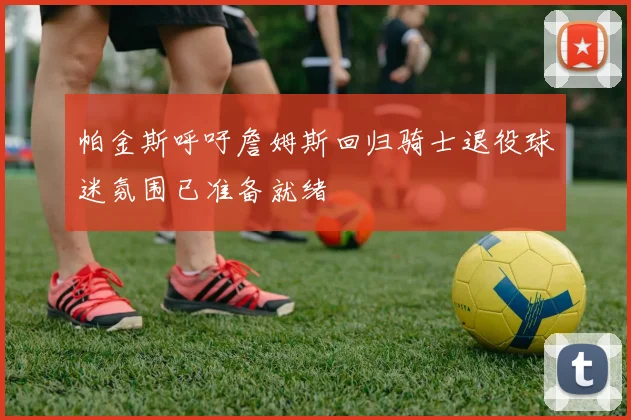 帕金斯呼吁詹姆斯回归骑士退役球迷氛围已准备就绪