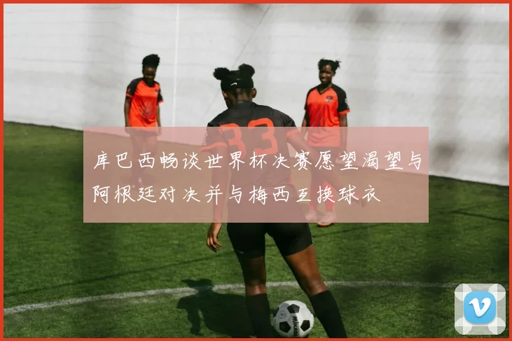 库巴西畅谈世界杯决赛愿望渴望与阿根廷对决并与梅西互换球衣