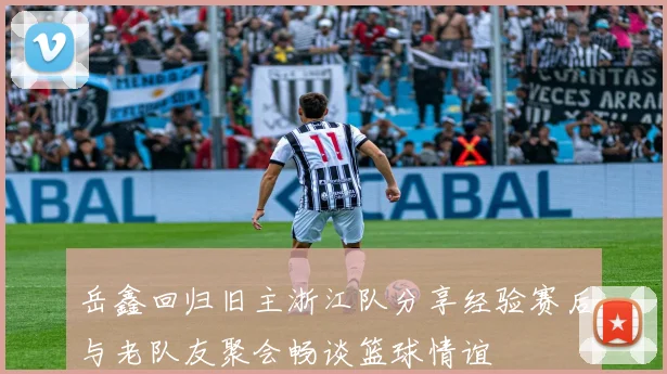 岳鑫回归旧主浙江队分享经验赛后与老队友聚会畅谈篮球情谊