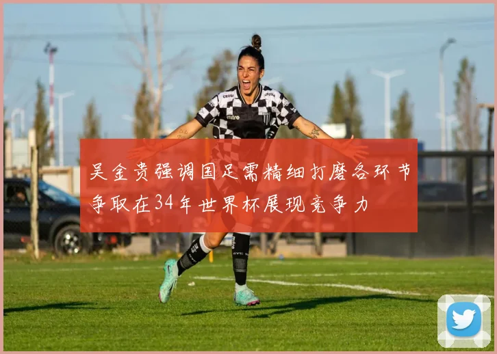 吴金贵强调国足需精细打磨各环节争取在34年世界杯展现竞争力