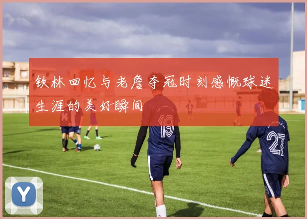 铁林回忆与老詹夺冠时刻感慨球迷生涯的美好瞬间
