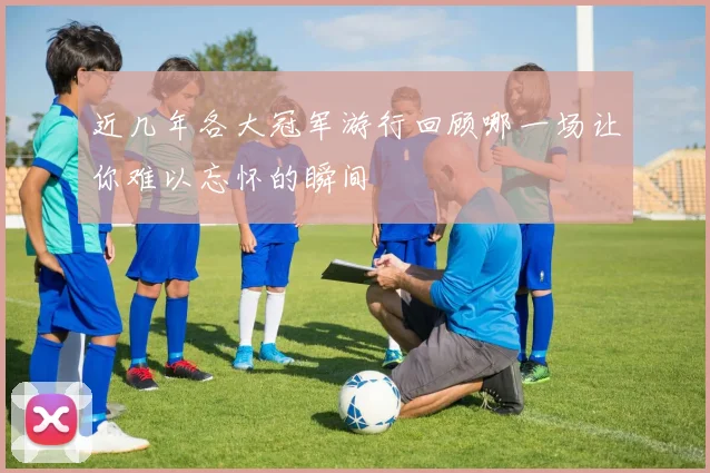 近几年各大冠军游行回顾哪一场让你难以忘怀的瞬间
