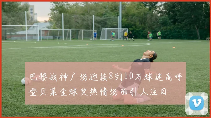 巴黎战神广场迎接8到10万球迷高呼登贝莱金球奖热情场面引人注目